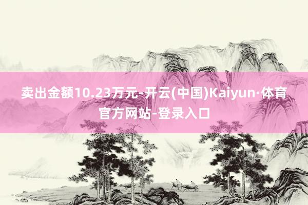 卖出金额10.23万元-开云(中国)Kaiyun·体育官方网站-登录入口