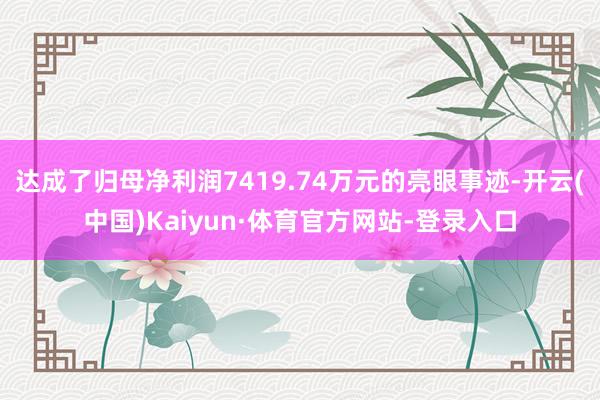 达成了归母净利润7419.74万元的亮眼事迹-开云(中国)Kaiyun·体育官方网站-登录入口