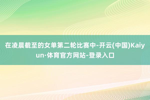 在凌晨截至的女单第二轮比赛中-开云(中国)Kaiyun·体育官方网站-登录入口