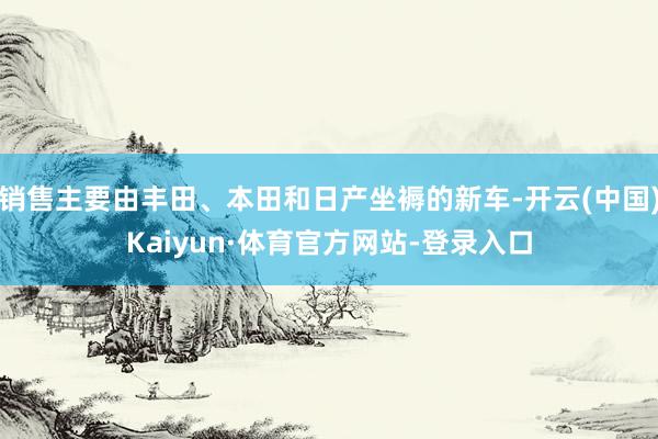 销售主要由丰田、本田和日产坐褥的新车-开云(中国)Kaiyun·体育官方网站-登录入口