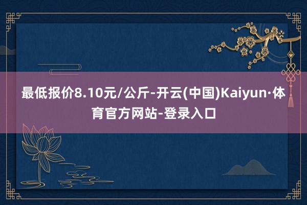 最低报价8.10元/公斤-开云(中国)Kaiyun·体育官方网站-登录入口