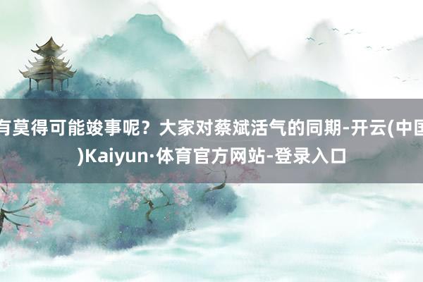 有莫得可能竣事呢？大家对蔡斌活气的同期-开云(中国)Kaiyun·体育官方网站-登录入口