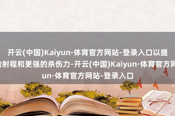 开云(中国)Kaiyun·体育官方网站-登录入口以提供更远的灵验射程和更强的杀伤力-开云(中国)Kaiyun·体育官方网站-登录入口