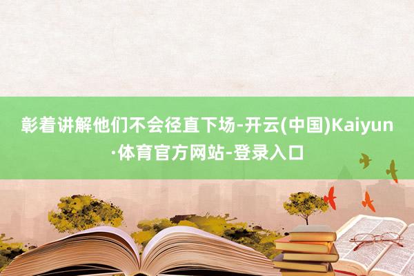 彰着讲解他们不会径直下场-开云(中国)Kaiyun·体育官方网站-登录入口