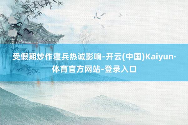 受假期炒作寝兵热诚影响-开云(中国)Kaiyun·体育官方网站-登录入口