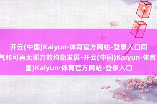 开云(中国)Kaiyun·体育官方网站-登录入口同期强调石油、自然气和可再无邪力的均衡发展-开云(中国)Kaiyun·体育官方网站-登录入口