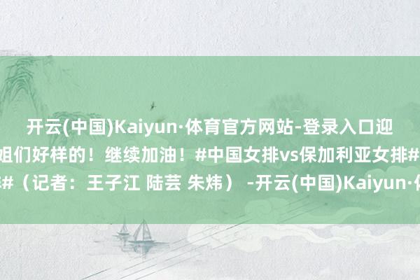 开云(中国)Kaiyun·体育官方网站-登录入口迎来开门红！@中国女排 小姐们好样的！继续加油！#中国女排vs保加利亚女排#（记者：王子江 陆芸 朱炜） -开云(中国)Kaiyun·体育官方网站-登录入口