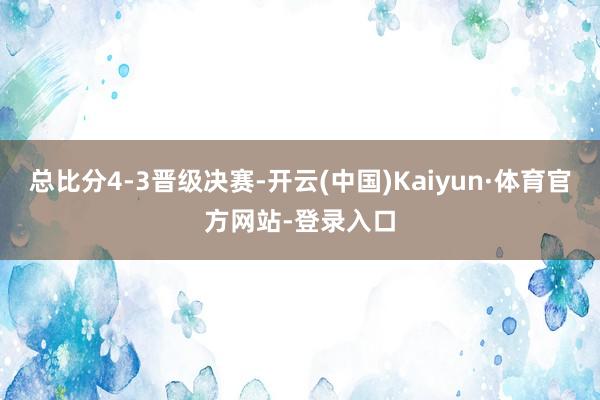 总比分4-3晋级决赛-开云(中国)Kaiyun·体育官方网站-登录入口