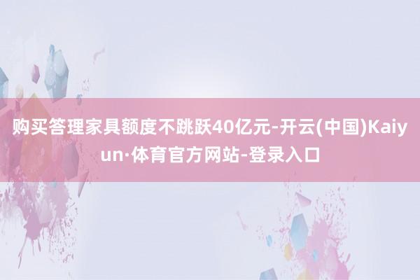 购买答理家具额度不跳跃40亿元-开云(中国)Kaiyun·体育官方网站-登录入口