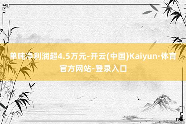 单吨净利润超4.5万元-开云(中国)Kaiyun·体育官方网站-登录入口