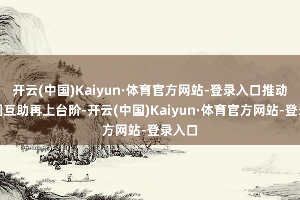 开云(中国)Kaiyun·体育官方网站-登录入口推动各范围互助再上台阶-开云(中国)Kaiyun·体育官方网站-登录入口