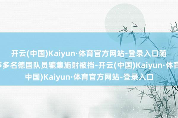 开云(中国)Kaiyun·体育官方网站-登录入口随后哈弗茨、京多安等多名德国队员辘集施射被挡-开云(中国)Kaiyun·体育官方网站-登录入口