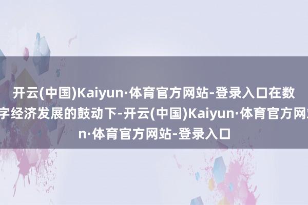 开云(中国)Kaiyun·体育官方网站-登录入口在数字技艺和数字经济发展的鼓动下-开云(中国)Kaiyun·体育官方网站-登录入口