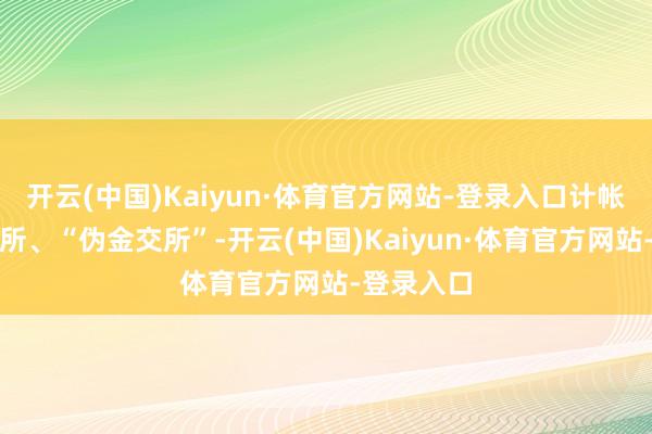 开云(中国)Kaiyun·体育官方网站-登录入口计帐整顿金交所、“伪金交所”-开云(中国)Kaiyun·体育官方网站-登录入口