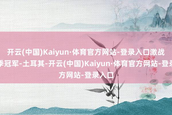 开云(中国)Kaiyun·体育官方网站-登录入口激战上赛季冠军-土耳其-开云(中国)Kaiyun·体育官方网站-登录入口