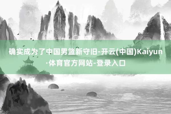 确实成为了中国男篮新守旧-开云(中国)Kaiyun·体育官方网站-登录入口