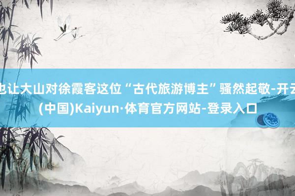 也让大山对徐霞客这位“古代旅游博主”骚然起敬-开云(中国)Kaiyun·体育官方网站-登录入口