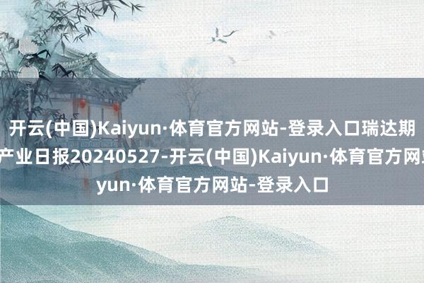 开云(中国)Kaiyun·体育官方网站-登录入口瑞达期货纯碱玻璃产业日报20240527-开云(中国)Kaiyun·体育官方网站-登录入口