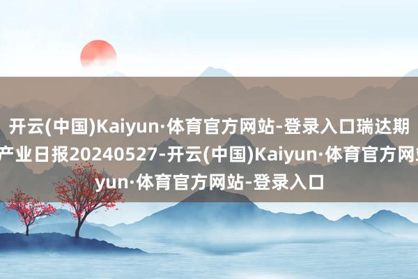 开云(中国)Kaiyun·体育官方网站-登录入口瑞达期货自然橡胶产业日报20240527-开云(中国)Kaiyun·体育官方网站-登录入口