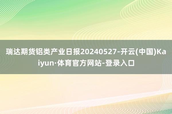 瑞达期货铝类产业日报20240527-开云(中国)Kaiyun·体育官方网站-登录入口