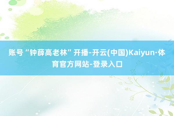 账号“钟薛高老林”开播-开云(中国)Kaiyun·体育官方网站-登录入口