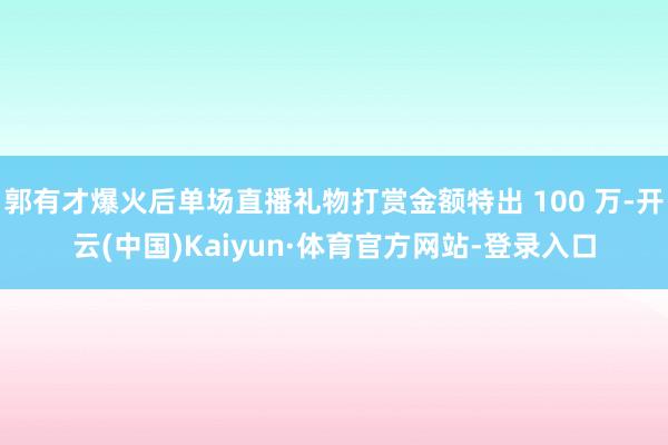 郭有才爆火后单场直播礼物打赏金额特出 100 万-开云(中国)Kaiyun·体育官方网站-登录入口