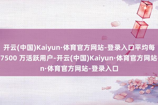 开云(中国)Kaiyun·体育官方网站-登录入口平均每月领有约 7500 万活跃用户-开云(中国)Kaiyun·体育官方网站-登录入口