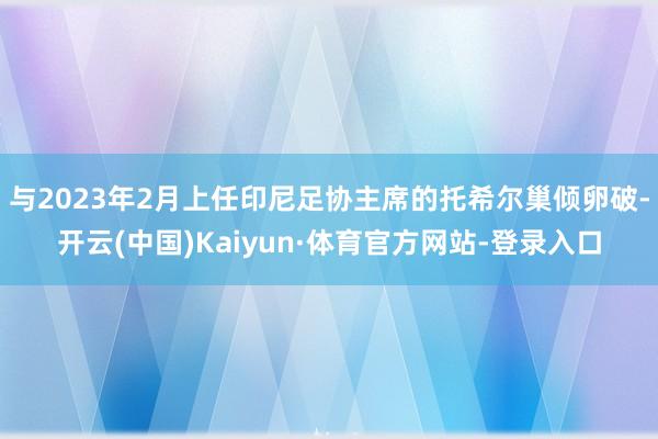 与2023年2月上任印尼足协主席的托希尔巢倾卵破-开云(中国)Kaiyun·体育官方网站-登录入口