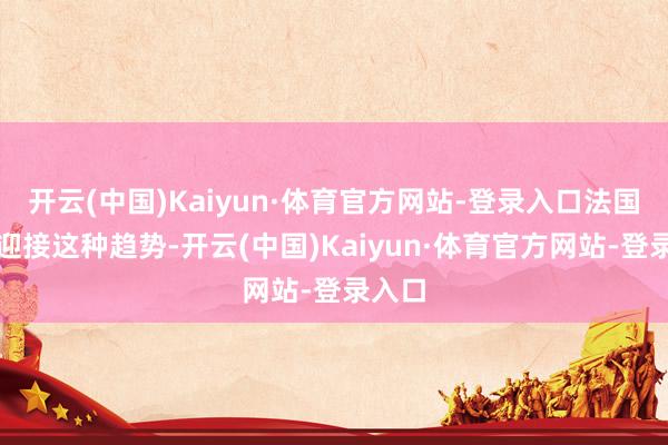 开云(中国)Kaiyun·体育官方网站-登录入口法国并不迎接这种趋势-开云(中国)Kaiyun·体育官方网站-登录入口