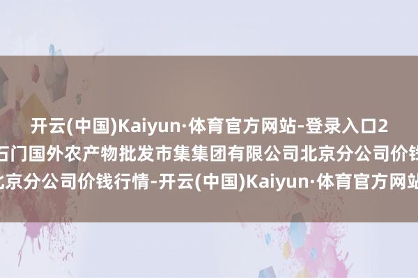 开云(中国)Kaiyun·体育官方网站-登录入口2024年6月1日北京顺鑫石门国外农产物批发市集集团有限公司北京分公司价钱行情-开云(中国)Kaiyun·体育官方网站-登录入口