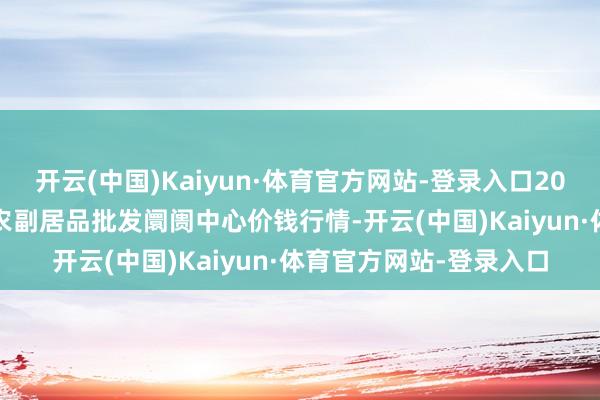 开云(中国)Kaiyun·体育官方网站-登录入口2024年6月1日北京水屯农副居品批发阛阓中心价钱行情-开云(中国)Kaiyun·体育官方网站-登录入口