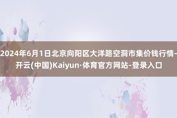 2024年6月1日北京向阳区大洋路空洞市集价钱行情-开云(中国)Kaiyun·体育官方网站-登录入口