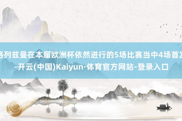 格列兹曼在本届欧洲杯依然进行的5场比赛当中4场首发-开云(中国)Kaiyun·体育官方网站-登录入口