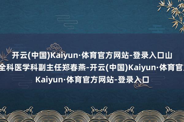 开云(中国)Kaiyun·体育官方网站-登录入口山东大学皆鲁病院全科医学科副主任郑春燕-开云(中国)Kaiyun·体育官方网站-登录入口