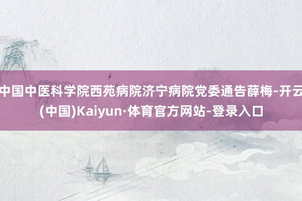 中国中医科学院西苑病院济宁病院党委通告薛梅-开云(中国)Kaiyun·体育官方网站-登录入口