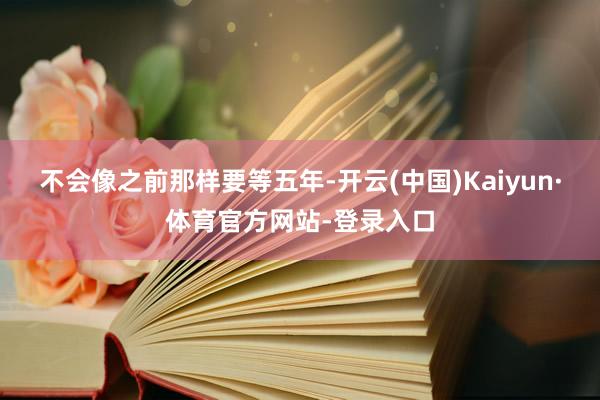 不会像之前那样要等五年-开云(中国)Kaiyun·体育官方网站-登录入口