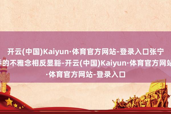 开云(中国)Kaiyun·体育官方网站-登录入口张宁阳与韩月乔的不雅念相反显豁-开云(中国)Kaiyun·体育官方网站-登录入口