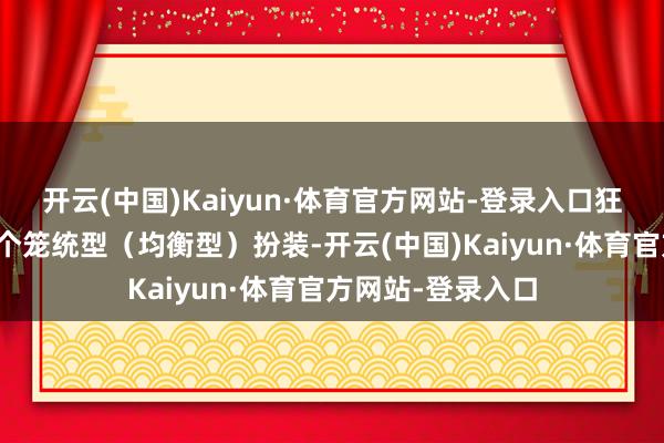 开云(中国)Kaiyun·体育官方网站-登录入口狂铁这扮装即是一个笼统型（均衡型）扮装-开云(中国)Kaiyun·体育官方网站-登录入口