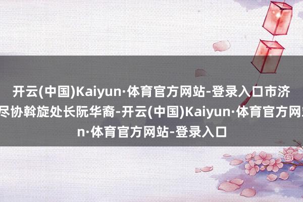 开云(中国)Kaiyun·体育官方网站-登录入口市济急束缚局详尽协斡旋处长阮华裔-开云(中国)Kaiyun·体育官方网站-登录入口