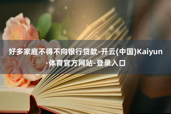 好多家庭不得不向银行贷款-开云(中国)Kaiyun·体育官方网站-登录入口