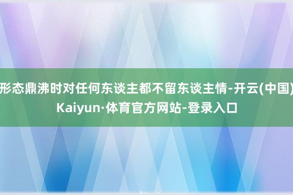 形态鼎沸时对任何东谈主都不留东谈主情-开云(中国)Kaiyun·体育官方网站-登录入口