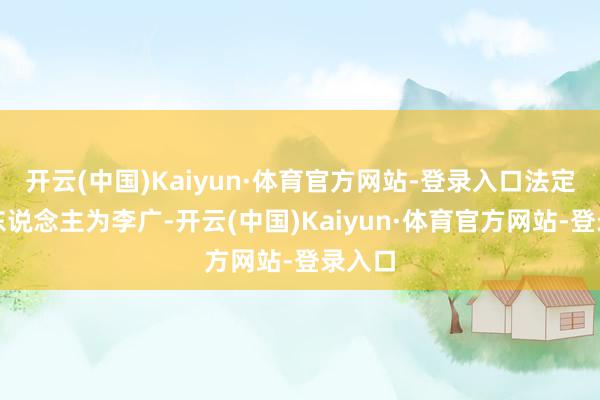 开云(中国)Kaiyun·体育官方网站-登录入口法定代表东说念主为李广-开云(中国)Kaiyun·体育官方网站-登录入口