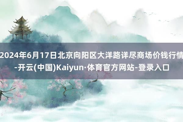 2024年6月17日北京向阳区大洋路详尽商场价钱行情-开云(中国)Kaiyun·体育官方网站-登录入口