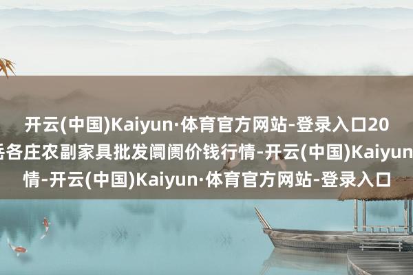 开云(中国)Kaiyun·体育官方网站-登录入口2024年6月17日北京京丰岳各庄农副家具批发阛阓价钱行情-开云(中国)Kaiyun·体育官方网站-登录入口