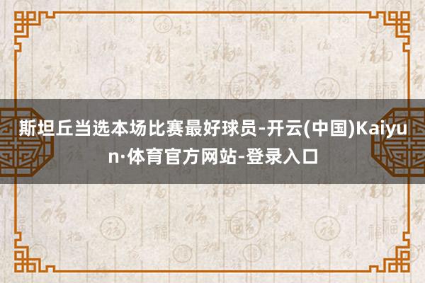 斯坦丘当选本场比赛最好球员-开云(中国)Kaiyun·体育官方网站-登录入口