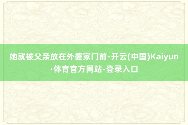 她就被父亲放在外婆家门前-开云(中国)Kaiyun·体育官方网站-登录入口