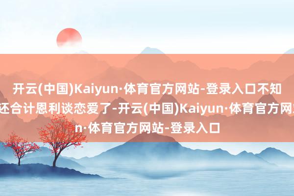 开云(中国)Kaiyun·体育官方网站-登录入口不知谈的东谈主还合计恩利谈恋爱了-开云(中国)Kaiyun·体育官方网站-登录入口