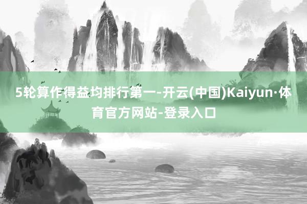 5轮算作得益均排行第一-开云(中国)Kaiyun·体育官方网站-登录入口