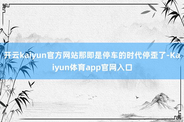 开云kaiyun官方网站那即是停车的时代停歪了-Kaiyun体育app官网入口