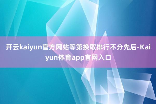 开云kaiyun官方网站等第换取排行不分先后-Kaiyun体育app官网入口